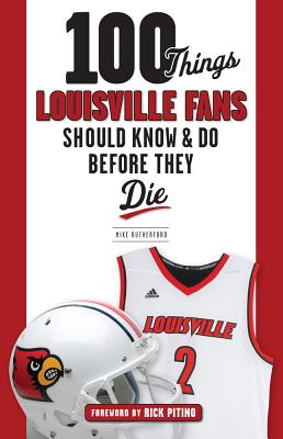 100 Things Louisville Fans Should Know & Do Before They Die - Rutherford, Mike, and Pitino, Rick (Foreword by)