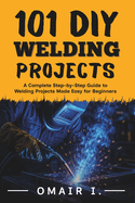101 DIY Welding Projects: A Complete Step-by-Step Guide to Welding Projects Made Easy for Beginners