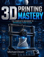 3D Printing Mastery: The Complete Beginner to Advanced User Guide