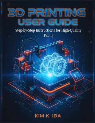 3D Printing User Guide: Step-by-Step Instructions for High-Quality Prints - K Ida, Kim