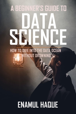 A Beginner's Guide To DATA SCIENCE: How to dive into the data ocean without drowning - Haque, Enamul