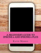 A Beginner's Guide to iPhone 6 and iPhone 6 Plus: (Or iPhone 4s, iPhone 5, iPhone 5c, iPhone 5s with iOS 8)