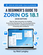 A Beginner's Guide to Zorin OS 18.1 (2026 Edition): Step-by-Step Instructions for Installing, Customizing, Managing Files, Running Applications, Connecting Devices, and Mastering Everyday Computing with Confidence