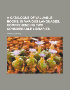 A Catalogue of Valuable Books, in Various Languages. Comprehending Two Considerable Libraries