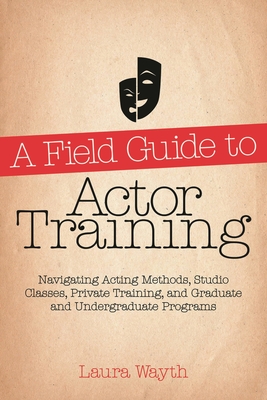 A Field Guide to Actor Training: Navigating Acting Methods, Studio Classes, Private Training, and Graduate and Undergraduate Programs - Wayth, Laura