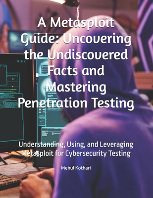 A Metasploit Guide: Uncovering the Undiscovered Facts and Mastering Penetration Testing: Understanding, Using, and Leveraging Metasploit for Cybersecurity Testing - Kothari, Mehul