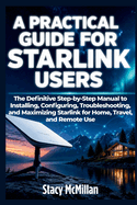 A Practical Guide For Starlink Users: The Definitive Step-by-Step Manual to Installing, Configuring, Troubleshooting, and Maximizing Starlink for Home, Travel, and Remote Use