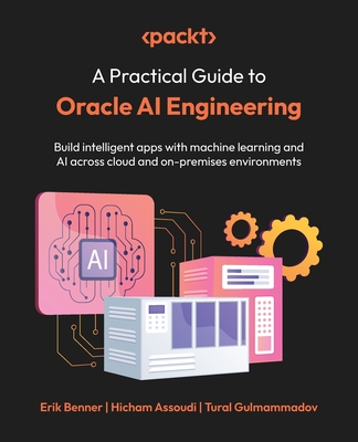A Practical Guide to Oracle AI Engineering: Build intelligent apps with machine learning and AI across cloud and on-premises environments - Benner, Erik, and Assoudi, Hicham, and Gulmammadov, Tural