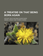 A Treatise on That Being Born Again: Without Which No Man Can Be Saved