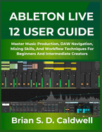 Ableton Live 12 User Guide: Master Music Production, DAW Navigation, Mixing Skills, And Workflow Techniques For Beginners And Intermediate Creators