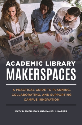 Academic Library Makerspaces: A Practical Guide to Planning, Collaborating, and Supporting Campus Innovation - Mathuews, Katy B, and Harper, Daniel J