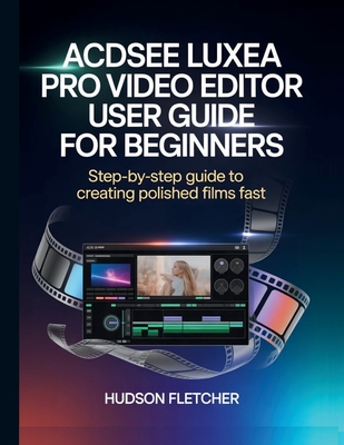 ACDSee Luxea Pro Video Editor User Guide for Beginners: Step-by-Step Guide to Creating Polished Films Fast - Fletcher, Hudson