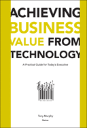 Achieving Business Value from Technology: A Practical Guide for Today's Executive