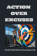 Action Over Excuses: The No-Fluff Path to Your Dream Life