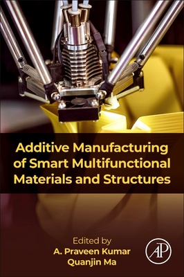 Additive Manufacturing of Smart Multifunctional Materials and Structures - Kumar, A Praveen, PhD (Editor), and Ma, Quanjin, PhD (Editor)