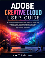 Adobe Creative Cloud User Guide: A Comprehensive, Independent Guide to Setting Up Creative Cloud, Managing Creative Workflows, Collaborating with Teams, Troubleshooting Common Issues, and Getting the Most from Your Subscription