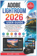 Adobe Lightroom 2026 User Guide: The Complete Beginner-to-Advanced Manual to Master AI Photo Editing Organize Photo Libraries Edit RAW Image Create Workflow Use Cloud Sync Apply Advanced Mask