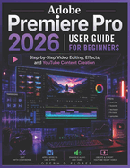 Adobe Premiere Pro 2026 User Guide for Beginners: Step-by-Step Video Editing, Effects, and YouTube Content Creation
