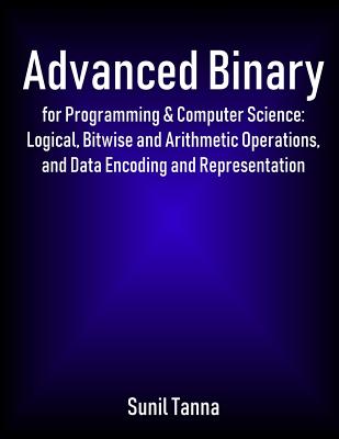 Advanced Binary for Programming & Computer Science: Logical, Bitwise and Arithmetic Operations, and Data Encoding and Representation - Tanna, Sunil