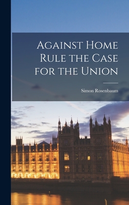 Against Home Rule the Case for the Union - Rosenbaum, Simon