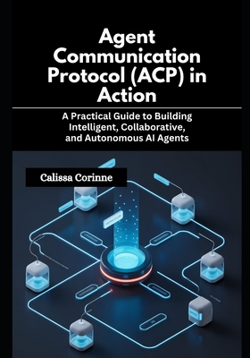 Agent Communication Protocol (ACP) in Action: A Practical Guide to Building Intelligent, Collaborative, and Autonomous AI Agents - Corinne, Calissa