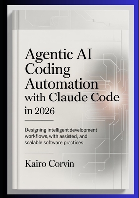 Agentic AI Coding Automation with Claude Code In 2026: Designing Intelligent Development Workflows with Assisted Tooling, and Scalable Software Practices - Corvin, Kairo