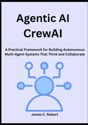 Agentic AI CrewAI: A Practical Framework for Building Autonomous Multi-Agent Systems That Think and Collaborate - Robert, James C