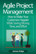 Agile Project Management: How to Make Your Customers Happier While Saving Money, Time, and Effort
