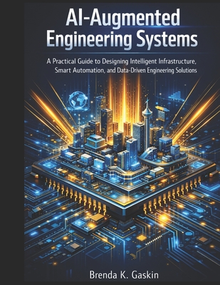 AI-Augmented Engineering Systems: A Practical Guide to Designing Intelligent Infrastructure, Smart Automation, and Data-Driven Engineering Solutions - Gaskin, Brenda K