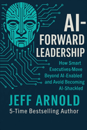 AI - Forward Leadership: How Smart Executives - Move Beyond AI-Enabled and Avoid Becoming AI-Shackled