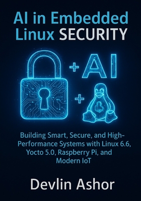 AI in Embedded Linux Security: Building Smart, Secure, and High-Performance Systems with Linux 6.6, Yocto 5.0, Raspberry Pi, and Modern IoT - Ashor, Devlin