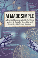 AI Made Simple: A Practical Beginner's Guide for Using Modern AI Tools for Work, Life, and Creativity-No Coding Required
