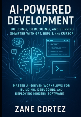 AI-Powered Development: Building, Debugging, and Shipping Smarter with GPT, Replit, and Cursor: Master AI-Driven Workflows for Building, Debugging, and Deploying Modern Software - Cortez, Zane