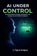 AI Under Control: A Practical Guide to Privacy, Automation, and Strategic Use of Artificial Intelligence