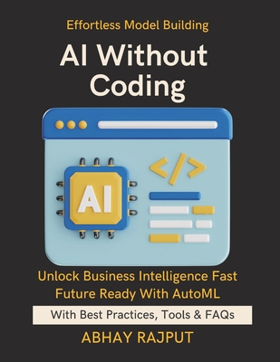 AI Without Coding: Let AI Build AI Democratize ML Fast Use AutoML Tools Efficiently AI for All Skill Levels No-Code Model Building Simplify Models, Empower Minds No-Code Path To AI - Rajput, Abhay