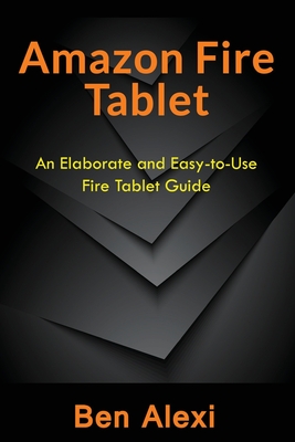 Amazon Fire Tablet: An Elaborate and Easy-to-Use Fire Tablet Guide - Alexi, Ben