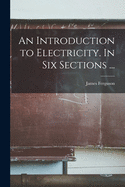 An Introduction to Electricity. In Six Sections ...