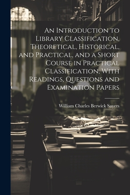 An Introduction to Library Classification, Theoretical, Historical, and Practical, and a Short Course in Practical Classification, With Readings, Questions and Examination Papers - Sayers, William Charles Berwick