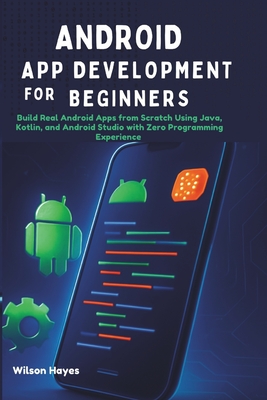 Android App Development for Beginners: Build Real Android Apps from Scratch Using Java, Kotlin, and Android Studio with Zero Programming Experience - Hayes, Wilson