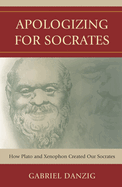 Apologizing for Socrates: How Plato and Xenophon Created Our Socrates
