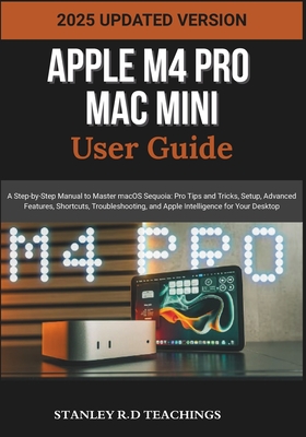 Apple M4 Pro Mac Mini User Guide 2025: A Step-by-Step Manual to Master macOS Sequoia: Pro Tips and Tricks, Setup, Advanced Features, Shortcuts, Troubleshooting, and Apple Intelligence for Your Desktop - Teachings, Stanley R D