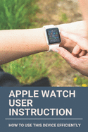 Apple Watch User Instruction: How To Use This Device Efficiently: Apple Watch Series 7