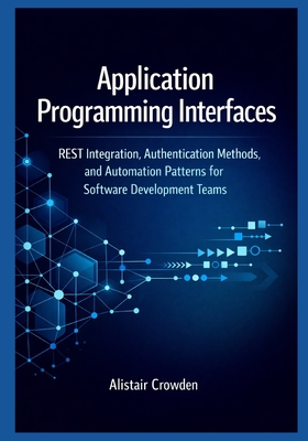 Application Programming Interfaces: REST Integration, Authentication Methods, and Automation Patterns for Software Development Teams - Crowden, Alistair