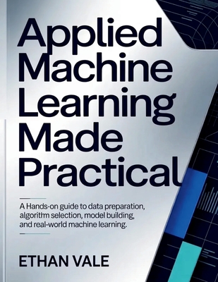 Applied Machine Learning Made Practical: A Hands-On Guide to Data Preparation, Algorithm Selection, Model Building, and Real-World Machine Learning. - Vale, Ethan