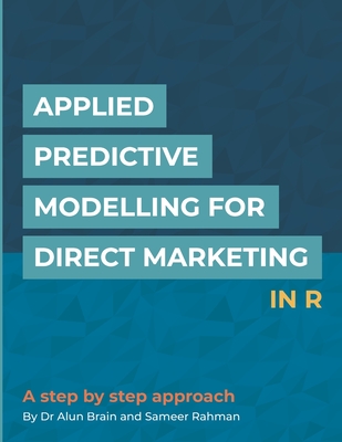 Applied Predictive Modelling for Direct Marketing in R: A Step by Step Approach - Brain, Alun, PhD, and Rahman, Sameer