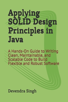 Applying SOLID Design Principles in Java: A Hands-On Guide to Writing Clean, Maintainable, and Scalable Code to Build Flexible and Robust Software - Singh, Devendra