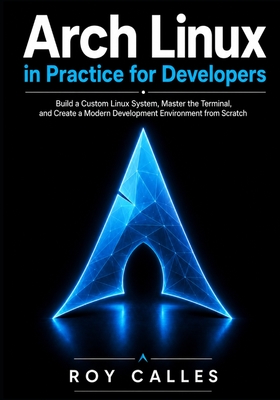 Arch Linux in Practice for Developers: Build a Custom Linux System, Master the Terminal, and Create a Modern Development Environment from Scratch - Calles, Roy