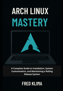 Arch Linux Mastery: A Complete Guide to Installation, System Customization, and Maintaining a Rolling Release System