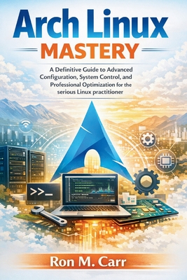 Arch Linux Mastery: A Definitive Guide to Advanced Configuration, System control, and Professional Optimization for the serious Linux practitioner - Carr, Ron M