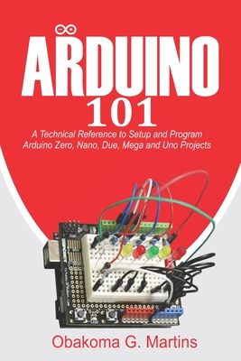 Arduino 101: A Technical Reference to Setup and Program Arduino Zero, Nano, Due, Mega and Uno Projects - Martins, Obakoma G